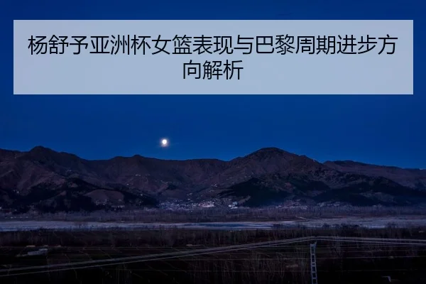 杨舒予亚洲杯女篮表现与巴黎周期进步方向解析 - feisu